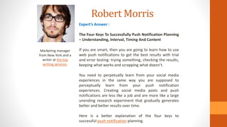 Robert Morris
Marketing manager
from New York and a
writer at the top
writing services.
Expert’s Answer :
The Four Keys To Successfully Push Notification Planning
– Understanding, Interval, Timing And Content
If you are smart, then you are going to learn how to use
web push notifications to get the best results with trial
and error testing: trying something, checking the results,
keeping what works and scrapping what doesn’t.
You need to perpetually learn from your social media
experiences in the same way you are supposed to
perceptually learn from your push notification
experiences. Creating social media posts and push
notifications are less like a job and are more like a large
unending research experiment that gradually generates
better and better results over time.
Here is a better explanation of the four keys to
successful push notification planning.
 