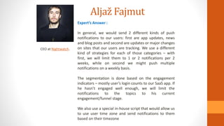 Aljaž Fajmut
CEO at Nightwatch.
Expert’s Answer :
In general, we would send 2 different kinds of push
notifications to our users: first are app updates, news
and blog posts and second are updates or major changes
on sites that our users are tracking. We use a different
kind of strategies for each of those categories – with
first, we will limit them to 1 or 2 notifications per 2
weeks, while on second we might push multiple
notifications on a weekly basis.
The segmentation is done based on the engagement
indicators – mostly user’s login counts to our SaaS app. If
he hasn’t engaged well enough, we will limit the
notifications to the topics to his current
engagement/funnel stage.
We also use a special in-house script that would allow us
to use user time zone and send notifications to them
based on their timezone
 