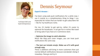 Dennis Seymour
Full Stack SEO and
SaaS Entrepreneur.
Expert’s Answer :
I’ve been using web push notifications for a while now. I
use it mainly as a complimentary thing to blogs I run,
especially for niches that are harder to get subscribers for
– like for my healthcare niche.
For me, it’s harder to get opt-ins, rather it’s easier to
optimize for broadcasts. It can get fun in niches like travel
or bring sales if you have an e-commerce store.
– Optimize the image to catch attention.
Much like blog post cover images, you can treat push
notifications the same way
– The text can include emojis. Make use of it with good
enough copy.
These 2 additions will bring in more customers than just
normal default notifications because everybody’s doing it
nowadays. Now go and try it.
 