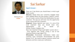 Sai Sarkar
Working At Push
Engage.
Expert’s Answer :
There are 3 top factors you should keep in mind to get
better results:
#Nurture: Always keep your customers engaged. Keep
them updated about any new product / feature / article.
You can create a series of Drip Push Notifications for your
customers. This way you will never miss the opportunity
to be in touch with your customers.
#Segment: Always segment your users. It is one of the
most important steps you should never miss.
Segmentation can be based on:
Gender, Product, Category, Geo
Now next important thing to get higher success rate is –
Cross Segment with Timing. Timing is one of the
important factors to get higher CTR.
#Personalize: Personalized notifications makes your
customer more connected. Personalization has gone
beyond “Hi X”. You need to capture customer actions and
behaviors and then create your notifications.
 