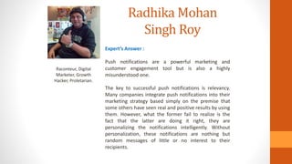 Radhika Mohan
Singh Roy
Raconteur, Digital
Marketer, Growth
Hacker, Proletarian.
Expert’s Answer :
Push notifications are a powerful marketing and
customer engagement tool but is also a highly
misunderstood one.
The key to successful push notifications is relevancy.
Many companies integrate push notifications into their
marketing strategy based simply on the premise that
some others have seen real and positive results by using
them. However, what the former fail to realize is the
fact that the latter are doing it right, they are
personalizing the notifications intelligently. Without
personalization, these notifications are nothing but
random messages of little or no interest to their
recipients.
 