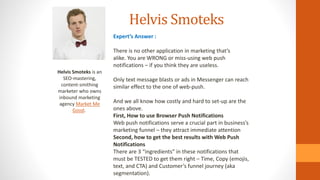 Helvis Smoteks
Helvis Smoteks is an
SEO-mastering,
content-smithing
marketer who owns
inbound marketing
agency Market Me
Good.
Expert’s Answer :
There is no other application in marketing that’s
alike. You are WRONG or miss-using web push
notifications – if you think they are useless.
Only text message blasts or ads in Messenger can reach
similar effect to the one of web-push.
And we all know how costly and hard to set-up are the
ones above.
First, How to use Browser Push Notifications
Web push notifications serve a crucial part in business’s
marketing funnel – they attract immediate attention
Second, how to get the best results with Web Push
Notifications
There are 3 “ingredients” in these notifications that
must be TESTED to get them right – Time, Copy (emojis,
text, and CTA) and Customer’s funnel journey (aka
segmentation).
 
