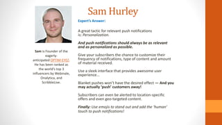 Expert’s Answer:
A great tactic for relevant push notifications
is: Personalization.
And push notifications should always be as relevant
and as personalized as possible.
Give your subscribers the chance to customize their
frequency of notifications, type of content and amount
of material received.
Use a sleek interface that provides awesome user
experience…
Blanket pushes won’t have the desired effect — And you
may actually ‘push’ customers away!
Subscribers can even be alerted to location-specific
offers and even geo-targeted content.
Finally: Use emojis to stand out and add the ‘human’
touch to push notifications!
Sam Hurley
Sam is Founder of the
eagerly-
anticipated OPTIM-EYEZ.
He has been ranked as
the world’s top 3
influencers by Webinale,
Onalytica, and
ScribbleLive.
 
