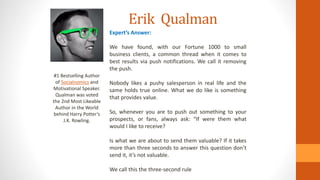 Erik Qualman
#1 Bestselling Author
of Socialnomics and
Motivational Speaker.
Qualman was voted
the 2nd Most Likeable
Author in the World
behind Harry Potter’s
J.K. Rowling.
Expert’s Answer:
We have found, with our Fortune 1000 to small
business clients, a common thread when it comes to
best results via push notifications. We call it removing
the push.
Nobody likes a pushy salesperson in real life and the
same holds true online. What we do like is something
that provides value.
So, whenever you are to push out something to your
prospects, or fans, always ask: “If were them what
would I like to receive?
Is what we are about to send them valuable? If it takes
more than three seconds to answer this question don’t
send it, it’s not valuable.
We call this the three-second rule
 