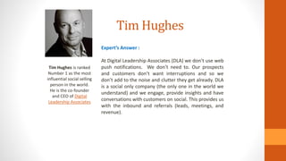 Tim Hughes
Tim Hughes is ranked
Number 1 as the most
influential social selling
person in the world.
He is the co-founder
and CEO of Digital
Leadership Associates
Expert’s Answer :
At Digital Leadership Associates (DLA) we don’t use web
push notifications. We don’t need to. Our prospects
and customers don’t want interruptions and so we
don’t add to the noise and clutter they get already. DLA
is a social only company (the only one in the world we
understand) and we engage, provide insights and have
conversations with customers on social. This provides us
with the inbound and referrals (leads, meetings, and
revenue).
 