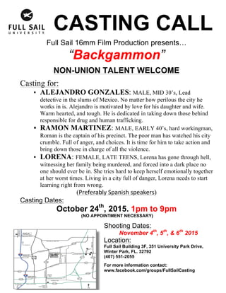 CASTING CALL
Full Sail 16mm Film Production presents…
“Backgammon”
NON-UNION TALENT WELCOME
Casting for:
• ALEJANDRO GONZALES: MALE, MID 30’s, Lead
detective in the slums of Mexico. No matter how perilous the city he
works in is. Alejandro is motivated by love for his daughter and wife.
Warm hearted, and tough. He is dedicated in taking down those behind
responsible for drug and human trafficking.
• RAMON MARTINEZ: MALE, EARLY 40’s, hard workingman,
Roman is the captain of his precinct. The poor man has watched his city
crumble. Full of anger, and choices. It is time for him to take action and
bring down those in charge of all the violence.
• LORENA: FEMALE, LATE TEENS, Lorena has gone through hell,
witnessing her family being murdered, and forced into a dark place no
one should ever be in. She tries hard to keep herself emotionally together
at her worst times. Living in a city full of danger, Lorena needs to start
learning right from wrong.
(Preferably	Spanish	speakers)
Casting Dates:
October 24th
, 2015. 1pm to 9pm
(NO APPOINTMENT NECESSARY)
Shooting Dates:
November 4th
, 5th
, & 6th
2015
Location:
Full Sail Building 3F, 351 University Park Drive,
Winter Park, FL. 32792
(407) 551-2055
For more information contact:
www.facebook.com/groups/FullSailCasting
 