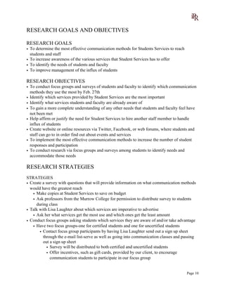 RESEARCH GOALS AND OBJECTIVES
RESEARCH GOALS
• To determine the most effective communication methods for Students Services to reach
students and staff
• To increase awareness of the various services that Student Services has to offer
• To identify the needs of students and faculty
• To improve management of the influx of students
RESEARCH OBJECTIVES
• To conduct focus groups and surveys of students and faculty to identify which communication
methods they use the most by Feb. 27th
• Identify which services provided by Student Services are the most important
• Identify what services students and faculty are already aware of
• To gain a more complete understanding of any other needs that students and faculty feel have
not been met
• Help affirm or justify the need for Student Services to hire another staff member to handle
influx of students
• Create website or online resources via Twitter, Facebook, or web forums, where students and
staff can go to in order find out about events and services
• To implement the most effective communication methods to increase the number of student
responses and participation
• To conduct research via focus groups and surveys among students to identify needs and
accommodate those needs
RESEARCH STRATEGIES
STRATEGIES
• Create a survey with questions that will provide information on what communication methods
would have the greatest reach
• Make copies at Student Services to save on budget
• Ask professors from the Murrow College for permission to distribute survey to students
during class
• Talk with Lisa Laughter about which services are imperative to advertise
• Ask her what services get the most use and which ones get the least amount
• Conduct focus groups asking students which services they are aware of and/or take advantage
• Have two focus groups-one for certified students and one for uncertified students
• Contact focus group participants by having Lisa Laughter send out a sign up sheet
through the e-mail list-serve as well as going into communication classes and passing
out a sign up sheet
• Survey will be distributed to both certified and uncertified students
• Offer incentives, such as gift cards, provided by our client, to encourage
communication students to participate in our focus group
Page 10
 