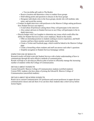 • Two ten dollar gift cards to The Bookie
• Reserve location and determine a time to conduct focus groups
• Draft talking points and questions to discuss in the focus groups
• Designate individuals roles in the focus groups; decide who will meditate, take
notes, and record the session
• Conduct in-depth interviews with professors in the Murrow College asking professors
how Student Services can improve.
• E-mail about 20 professors asking them if they will participate in the interview
• Also contact advisors in Student Services to see if they will participate in the in-
depth interviews.
• Discuss budget with Lisa Laughter to determine any issues which could affect the
ability for Student Services to hire a new employee. Based on the results:
• Offer an internship position to students seeking to receive experience, and build
resumes and have them monitor social media sites
• Create a Twitter and Facebook page, which would be linked to the Murrow College
page
• Create a forum/blog where students and staff can answer each other’s questions
• Simplify navigation to Student Services homepage website
EXPECTED USE OF RESULTS
Research results will help to provide Student Services with a better understanding of how to
communicate through the most effective methods of communication.
Results will help us to develop an effective plan of action to efficiently manage the increasing
number of students within the College of Communication.
DETAILS ABOUT SUBJECTS
Current Edward R. Murrow College of Communication students (certified students)
Current WSU students who have plans of joining the Edward R. Murrow College of
Communication (uncertified students)
DETAILS ABOUT REACHING SUBJECTS
Reach out to current Communication 101 professors and current professors in upper-division
communication classes and ask them if we can have their students take a short survey before
lecture begins
Page 11
 