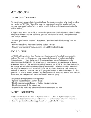 METHODOLOGY
ONLINE QUESTIONNAIRE
The questionnaire was conducted using Qualtrics. Questions were written to be simple yet clear
and concise. imPRESSive PR used the survey to grasp an understanding on what students
currently know about Student Services and to identify the best method of communication for
students and staff.
In the pretesting phase, imPRESSive PR turned in questions to Lisa Laughter at Student Services
for approval. imPRESSive PR then chose questions it wanted to be on the final questionnaire
after multiple revisions.
The online questionnaire received 226 responses. There were three major findings from this
process:
• Students did not read many emails sent by Student Services
• Students were unaware of many resources provided by Student Services
FOCUS GROUPS
imPRESSive PR conducted three focus groups. One composed of certified communication
students. The other two focus groups were composed of a sample of students enrolled in
Communication 101 class for Spring 2013 and currently are uncertified students. In the
pretesting phase, imPRESSive PR turned in focus group protocol to Lisa Laughter at Student
Services for approval. After suggestions for improvement, imPRESSive PR revised the material
accordingly. The questions were designed to generate answers regarding opinions, awareness,
and usage of Student Services. The focus groups had two moderators each. Each focus group
consisted of about 6-11 students. Each focus group lasted about an hour and consisted of 12-15
questions. To analyze the data, imPRESSive PR went over the transcripts from all three sessions,
edited them, and compared and contrasted feedback from the group.
The questions focused on the following topics:
• Opinions students had on Student Services
• Identifying awareness and usage of Student Services resources
• Identifying what needs the students had
• Suggestions for improving communication between students and staff
IN-DEPTH INTERVIEWS
imPRESSive PR conducted three in-depth interviews. The three in-depth interviews were
conducted with one communication professor and two staff members in the Student Services
office. The questions focused on suggestions to improve Student Services.
Page 12
 