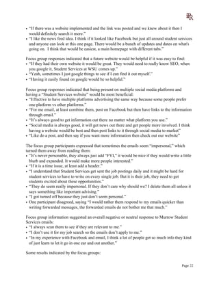 • “If there was a website implemented and the link was posted and we knew about it then I
would definitely search it more.”
• “I like the news feed idea. I think if it looked like Facebook but just all around student services
and anyone can look at this one page. There would be a bunch of updates and dates on what's
going on. I think that would be easiest, a main homepage with different tabs.”
Focus group responses indicated that a future website would be helpful if it was easy to find:
• “If they had their own website it would be great. They would need to really know SEO, when
you google it, Student Services at WSU comes up.”
• “Yeah, sometimes I just google things to see if I can find it out myself.”
• “Having it easily found on google would be so helpful.”
Focus group responses indicated that being present on multiple social media platforms and
having a “Student Services website” would be most beneficial:
• “Effective to have multiple platforms advertising the same way because some people prefer
one platform vs other platforms.”
• “For me email, at least combine them, post on Facebook but then have links to the information
through email.”
• “It’s always good to get information out there no matter what platform you use.”
• “Social media is always good, it will get news out there and get people more involved. I think
having a website would be best and then post links to it through social media to market”
• “Like do a post, and then say if you want more information then check out our website”
The focus group participants expressed that sometimes the emails seem “impersonal,” which
turned them away from reading them:
• “It’s never personable, they always just add “FYI,” it would be nice if they would write a little
blurb and expanded. It would make more people interested.”
• “If it is a time issue, at least add a header.”
• “I understand that Student Services get sent the job postings daily and it might be hard for
student services to have to write on every single job. But it is their job, they need to get
students excited about these opportunities.”
• “They do seem really impersonal. If they don’t care why should we? I delete them all unless it
says something like important advising.”
• “I got turned off because they just don’t seem personal.”
• One participant disagreed, saying “I would rather them respond to my emails quicker than
writing forwarded messages, the forwarded emails do not bother me that much.”
Focus group information suggested an overall negative or neutral response to Murrow Student
Services emails:
• “I always scan them to see if they are relevant to me.”
• “I don’t use it for my job search so the emails don’t apply to me.”
• “In my experience with Facebook and email, I think a lot of people get so much info they kind
of just learn to let it go in one ear and out another.”
Some results indicated by the focus groups:
Page 22
 