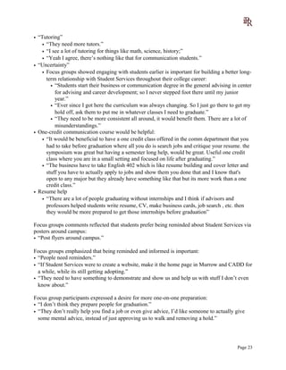 • “Tutoring”
• “They need more tutors.”
• “I see a lot of tutoring for things like math, science, history;”
• “Yeah I agree, there’s nothing like that for communication students.”
• “Uncertainty”
• Focus groups showed engaging with students earlier is important for building a better long-
term relationship with Student Services throughout their college career:
• “Students start their business or communication degree in the general advising in center
for advising and career development; so I never stepped foot there until my junior
year.”
• “Ever since I got here the curriculum was always changing. So I just go there to get my
hold off, ask them to put me in whatever classes I need to graduate.”
• “They need to be more consistent all around, it would benefit them. There are a lot of
misunderstandings.”
• One-credit communication course would be helpful:
• “It would be beneficial to have a one credit class offered in the comm department that you
had to take before graduation where all you do is search jobs and critique your resume. the
symposium was great but having a semester long help, would be great. Useful one credit
class where you are in a small setting and focused on life after graduating.”
• “The business have to take English 402 which is like resume building and cover letter and
stuff you have to actually apply to jobs and show them you done that and I know that's
open to any major but they already have something like that but its more work than a one
credit class.”
• Resume help
• “There are a lot of people graduating without internships and I think if advisors and
professors helped students write resume, CV, make business cards, job search , etc. then
they would be more prepared to get those internships before graduation”
Focus groups comments reflected that students prefer being reminded about Student Services via
posters around campus:
• “Post flyers around campus.”
Focus groups emphasized that being reminded and informed is important:
• “People need reminders.”
• “If Student Services were to create a website, make it the home page in Murrow and CADD for
a while, while its still getting adopting.”
• “They need to have something to demonstrate and show us and help us with stuff I don’t even
know about.”
Focus group participants expressed a desire for more one-on-one preparation:
• “I don’t think they prepare people for graduation.”
• “They don’t really help you find a job or even give advice, I’d like someone to actually give
some mental advice, instead of just approving us to walk and removing a hold.”
Page 23
 