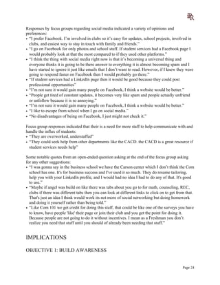 Responses by focus groups regarding social media indicated a variety of opinions and
preferences:
• “I prefer Facebook. I’m involved in clubs so it’s easy for updates, school projects, involved in
clubs, and easiest way to stay in touch with family and friends.”
• “I go on Facebook for only photos and school stuff. If student services had a Facebook page I
would probably look at that the most compared to if they used other platforms.”
• “I think the thing with social media right now is that it’s becoming a universal thing and
everyone thinks it is going to be there answer to everything it is almost becoming spam and I
have started to ignore it just like emails that I don’t want to read. However, if I knew they were
going to respond faster on Facebook then I would probably go there.”
• “If student services had a LinkedIn page then it would be good because they could post
professional opportunities”
• “I’m not sure it would gain many people on Facebook, I think a website would be better.”
• “People get tired of constant updates, it becomes very like spam and people actually unfriend
or unfollow because it is so annoying.”
• “I’m not sure it would gain many people on Facebook, I think a website would be better.”
• “I like to escape from school when I go on social media.”
• “No disadvantages of being on Facebook, I just might not check it.”
Focus group responses indicated that their is a need for more staff to help communicate with and
handle the influx of students:
• “They are overworked, understaffed”
• “They could seek help from other departments like the CACD. the CACD is a great resource if
student services needs help”
Some notable quotes from an open-ended question asking at the end of the focus group asking
for any other suggestions:
• “I was gonna say in the business school we have the Carson center which I don’t think the Com
school has one. It's for business success and I've used it so much. They do resume tailoring,
help you with your LinkedIn profile, and I would had no idea I had to do any of that. It's good
to use.”
• “Maybe if angel was build on like there was tabs about you go to for math, counseling, REC,
clubs if there was different tabs then you can look at different links to click on to get from that.
That's just an idea I think would work its not more of social networking but doing homework
and doing it yourself rather than being told.”
• “Like Com 101 we get credit for doing this stuff, that could be like one of the surveys you have
to know, have people 'like' their page or join their club and you get the point for doing it.
Because people are not going to do it without incentives. I mean as a Freshman you don’t
realize you need that stuff until you should of already been needing that stuff.”
IMPLICATIONS
OBJECTIVE 1: BUILD AWARENESS
Page 24
 