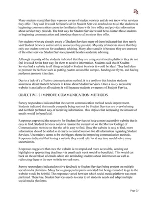 Many students stated that they were not aware of student services and do not know what services
they offer. They said it would be beneficial for Student Services reached out to all the students in
beginning communication course to familiarize them with their office and provide information
about service they provide. The best way for Student Service would be to contact those students
in beginning communication and introduce them to all services they offer.
For students who are already aware of Student Services many of them indicated that they rarely
visit Student Services and/or utilize resources they provide. Majority of students stated that they
only use student services for academic advising. Many also stated it is because they are unaware
of the other services Student Services provide besides academic advising.
Although majority of the students indicated that they are using social media platform they do not
feel it would be the best way for them to receive information. Students said that if Student
Service had a website to all things related to Student Services it would be ideal. They had ideas
to promote the website such as putting posters around the campus, handing out flyers, and having
professor promote it in class.
Due to a lack of a effective communication method, it is a problem that hinders students
awareness about Student Services to know about Student Services. Once a easily accessible
website is available to all students it will increase students awareness of Student Service.
OBJECTIVE 2 IMPROVE COMMUNICATION METHODS
Survey respondents indicated that the current communication method needs improvement.
Students indicated that emails currently being sent out by Student Services are overwhelming
and not their preferred way of receiving information. This implies that decreasing the amount of
emails would be beneficial.
Responses expressed the necessity for Student Services to have a more accessible website that is
easy to find. Student Services needs to rename the current tab on the Murrow College of
Communication website so that the tab is easy to find. Once the website is easy to find, more
information should be added so it can be a central location for all information regarding Student
Services. Uncertainty seems to be the biggest theme in improving communication methods.
Responses indicated that having a website they could refer to at any time would solve many
uncertainties.
Responses suggested that once the website is revamped and more accessible, sending out
highlights or approaching deadlines via email each week would be beneficial. This would cut
back on the overload of emails while still reminding students about information as well as
redirecting them to the new website to read more.
Survey respondents indicated positive feedback to Student Services being present on multiple
social media platforms. Many focus group participants indicated that being reminded to go to the
website would be helpful. The responses varied between which social media platform was most
preferred. Therefore, Student Services needs to cater to all students needs and adapt multiple
social media platforms.
Page 25
 