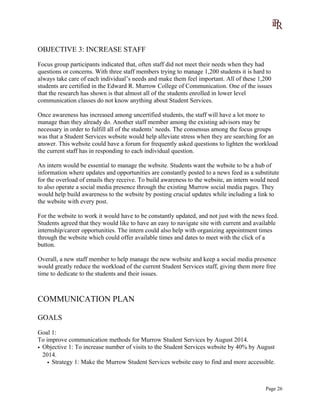 OBJECTIVE 3: INCREASE STAFF
Focus group participants indicated that, often staff did not meet their needs when they had
questions or concerns. With three staff members trying to manage 1,200 students it is hard to
always take care of each individual’s needs and make them feel important. All of these 1,200
students are certified in the Edward R. Murrow College of Communication. One of the issues
that the research has shown is that almost all of the students enrolled in lower level
communication classes do not know anything about Student Services.
Once awareness has increased among uncertified students, the staff will have a lot more to
manage than they already do. Another staff member among the existing advisors may be
necessary in order to fulfill all of the students’ needs. The consensus among the focus groups
was that a Student Services website would help alleviate stress when they are searching for an
answer. This website could have a forum for frequently asked questions to lighten the workload
the current staff has in responding to each individual question.
An intern would be essential to manage the website. Students want the website to be a hub of
information where updates and opportunities are constantly posted to a news feed as a substitute
for the overload of emails they receive. To build awareness to the website, an intern would need
to also operate a social media presence through the existing Murrow social media pages. They
would help build awareness to the website by posting crucial updates while including a link to
the website with every post.
For the website to work it would have to be constantly updated, and not just with the news feed.
Students agreed that they would like to have an easy to navigate site with current and available
internship/career opportunities. The intern could also help with organizing appointment times
through the website which could offer available times and dates to meet with the click of a
button.
Overall, a new staff member to help manage the new website and keep a social media presence
would greatly reduce the workload of the current Student Services staff, giving them more free
time to dedicate to the students and their issues.
COMMUNICATION PLAN
GOALS
Goal 1:
To improve communication methods for Murrow Student Services by August 2014.
• Objective 1: To increase number of visits to the Student Services website by 40% by August
2014.
• Strategy 1: Make the Murrow Student Services website easy to find and more accessible.
Page 26
 