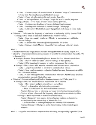 • Tactic 1: Rename current tab on The Edward R. Murrow College of Communication
website from Advising Resources to Student Services.
• Tactic 2: Create sub tabs dedicated to each service they offer.
• Tactic 3: Creating effective SEO through Google Ad word or similar programs.
• Strategy 2: Create a social media presence across various platforms.
• Tactic 1: Post important deadlines to Murrow College Facebook page.
• Tactic 2: Post important deadlines to Murrow College Twitter page.
• Tactic 3: Link Murrow Student Services webpage to all posts made on social media
pages.
• Objective 2: To decrease the frequency of emails sent to students by 20% by January 2014.
• Strategy 1: Use emails to transition students to the Murrow website.
• Tactic 1: Send out a weekly email every Monday to summarize news within the
Murrow College.
• Tactic 2: Limit all other emails to upcoming deadlines and events.
• Tactic 3: Include a link to Murrow Student Services web page with every email.
Goal 2:
To build awareness and usage of tools available through Student Services by August 2014.
• Objective 1: Increase awareness among students in lower level communication classes by 30%
by January 2014.
• Strategy 1: Request that professors implement Student Services into their curriculum.
• Tactic 1: Provide a link to Student Services webpage in their syllabus.
• Tactic 2: Offer incentive for students to explore resources on the website.
• Strategy 2: Make contact with potential communication students before certification.
• Tactic 1: Acquire class rosters of lower level communication classes.
• Tactic 2: Send emails to students explaining Student Services, the resources available
and a link to the website.
• Tactic 3: Create interdepartmental communication between CACD to direct potential
communication majors to Student Services.
• Objective 2: Increase utilization of Student Services resources by 15% by May 2014.
• Strategy 1: Make the Student Services a destination for all services.
• Tactic 1: Have a news feed providing all news and updates.
• Tactic 2: Allow online scheduling of appointments.
• Show available times and dates that students can select.
• Tactic 3: Provide links to internship and career opportunities in respective tabs.
• Tactic 4: Create a forum tab for frequently asked questions to reduce repetition.
• Strategy 2: Motivate students to make use of the resources.
• Tactic 1: Frequently post success stories of current students or alumni who
accomplished goals with the help of Student Services.
• Allow students to submit photograph and summary of achievement.
• Tactic 2: Include weekly tips or quotes from working professionals to guide
students.
Goal 3: To organize and distribute responsibilities efficiently among staff by September 2013.
Page 27
 