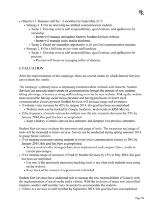 • Objective 1: Increase staff by 1-2 members by September 2013.
• Strategy 1: Offer an internship to certified communication students.
• Tactic 1: Develop criteria with responsibilities, qualifications, and application for
internship.
• Intern will manage and update Murrow Student Services website.
• Intern will manage social media platforms.
• Tactic 2: Email the internship opportunity to all certified communication students.
• Strategy 2: Offer a full-time or part-time staff position.
• Tactic 1: Develop criteria with responsibilities, qualifications, and application for
position.
• Position will focus on managing influx of students.
EVALUATION
After the implementation of this campaign, there are several means by which Student Services
can evaluate the results.
The campaign’s primary focus is improving communication methods with students. Student
Services can measure improvement of communication through the amount of new students
taking advantage of resources along with tracking visits to the new website. Making the website
more accessible, having social media presence and having professors in lower level
communication classes promote Student Services will increase usage and awareness.
• If website visits increases by 40% by August 2014, this goal has been accomplished.
• Website visits can be tracked by Google Analytics, Web-trends or KISS Metrics.
• If the frequency of emails sent out to students over the next semester decreases by 20% by
January 2014, this goal has been accomplished.
• Keep a history of emails sent out in a semester, and compare it to previous semesters.
Student Services must evaluate the awareness and usage of tools. The awareness and usage of
tools will be measured in future surveys. Survey can be conducted during spring semester 2014
to gauge future statistics.
• If we increase awareness among students in lower level communication classes by 30% by
January 2014, this goal has been accomplished.
• Survey students after strategies have been implemented and compare future results to
current percentages.
• If we increase usage of resources offered by Student Services by 15% in May 2014, this goal
has been accomplished.
• Use one of the previously mentioned tracking tools to see what tools students were using
on the website.
• Keep track of the amount of appointments scheduled.
Student Services must have additional help to manage the new responsibilities efficiently with
the implementation of social media and a website. With the inclusion of many new uncertified
students, another staff member may be needed to accommodate the students.
• If there is a increase in staff member by September 2013, this goal has been accomplished.
Page 28
 