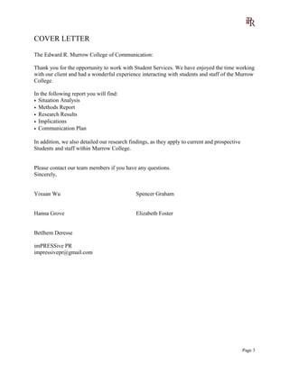 COVER LETTER
The Edward R. Murrow College of Communication:
Thank you for the opportunity to work with Student Services. We have enjoyed the time working
with our client and had a wonderful experience interacting with students and staff of the Murrow
College.
In the following report you will find:
• Situation Analysis
• Methods Report
• Research Results
• Implications
• Communication Plan
In addition, we also detailed our research findings, as they apply to current and prospective
Students and staff within Murrow College.
Please contact our team members if you have any questions.
Sincerely,
Yixuan Wu Spencer Graham
Hanna Grove Elizabeth Foster
Betlhem Deresse
imPRESSive PR
impressivepr@gmail.com
Page 3
 