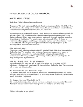 APPENDIX 1: FOCUS GROUP PROTOCOL
MODERATOR’S GUIDE:
Study Title: Public Relations Campaign Planning
Researchers: This study is conducted by Public Relations students enrolled in COMSTRAT 412.
Porismita Borah is the faculty advisor for this project. Student researchers are Elizabeth Foster,
Spencer Graham, Betty Deresse, Hanna Grove, and Yixuan Wu.
You are being asked to take part in a research study developed by public relations students in the
Murrow College. This form explains the research study and your role as a participant, if you
decide to take part. If there is anything you do not understand, please ask one of the researchers
for assistance or clarification. You can choose not to join this study. If you do choose to
participate, and change your mind later, you may quit at any time and will not face any penalty
or loss of benefits. This study has been approved for human subject participation by the
Washington State Institutional Review Board.
What is this study about?
This research study is being conducted to identify what individuals think about Murrow College
Student Services. You have been asked to take part because you are currently a student at
Washington State University, who is either certified or anticipates being certified in
Communication. This study should last approximately one hour. You cannot take part in this
study unless you are 18 years or older.
What will I be asked to do if I take part in this study?
If you take part in this study, you will be asked to participate in a focus group in which
individuals will discuss their experience with Murrow College Student Services. The focus group
will be audio and video recorded.
Are there any benefits to me if I am in this study?
The potential benefits for you taking part in this study are participating in research and helping
Murrow College Student Services to improve its relationship with WSU students. The study will
benefit the Murrow College and
Are there any risks to me if I am in this study?
It is possible that some questions or topics may cause participants embarrassment or discomfort.
Participants may choose not to answer any question and are free to quit at any time.
Will my information be kept private?
Page 32
 