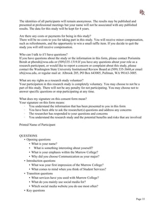 The identities of all participants will remain anonymous. The results may be published and
presented at professional meetings but your name will not be associated with any published
results. The data for this study will be kept for 4 years.
Are there any costs or payments for being in this study?
There will be no costs to you for taking part in this study. You will receive minor compensation,
such as refreshments, and the opportunity to win a small raffle item. If you decide to quit the
study you will still receive compensation.
Who can I talk to if I have questions?
If you have questions about the study or the information in this form, please contact Porismita
Borah at pborah@wsu.edu or (509)335-1319.If you have any questions about your role as a
research participant, or would like to report a concern or complaint about this study, please
contact the Washington State University Institutional Review Board at (509) 335-3668,or email
irb@wsu.edu, or regular mail at: Albrook 205, PO Box 643005, Pullman, WA 99163-3005.
What are my rights as a research study volunteer?
Your participation in this research study is completely voluntary. You may choose to not be a
part of this study. There will not be any penalty for not participating. You may choose not to
answer specific questions or stop participating at any time.
What does my signature on this consent form mean?
Your signature on this form means:
· You understand the information that has been presented to you in this form
· You have been able to ask the researcher(s) questions and address any concerns
· The researcher has responded to your questions and concerns
· You understand the research study and the potential benefits and risks that are involved
Printed Name of Participant
QUESTIONS
• Opening questions
• What is your name?
• What is something interesting about yourself?
• What is your emphasis within the Murrow College?
• Why did you choose Communication as your major?
• Introduction questions
• What was your first impression of the Murrow College?
• What comes to mind when you think of Student Services?
• Transition questions
• What services have you used with Murrow College?
• What do you mainly use social media for?
• Which social media website you do use most often?
• Key questions
Page 33
 