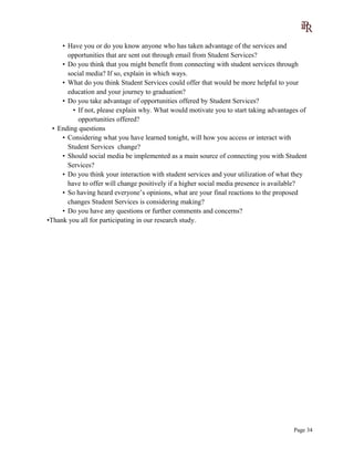 • Have you or do you know anyone who has taken advantage of the services and
opportunities that are sent out through email from Student Services?
• Do you think that you might benefit from connecting with student services through
social media? If so, explain in which ways.
• What do you think Student Services could offer that would be more helpful to your
education and your journey to graduation?
• Do you take advantage of opportunities offered by Student Services?
• If not, please explain why. What would motivate you to start taking advantages of
opportunities offered?
• Ending questions
• Considering what you have learned tonight, will how you access or interact with
Student Services change?
• Should social media be implemented as a main source of connecting you with Student
Services?
• Do you think your interaction with student services and your utilization of what they
have to offer will change positively if a higher social media presence is available?
• So having heard everyone’s opinions, what are your final reactions to the proposed
changes Student Services is considering making?
• Do you have any questions or further comments and concerns?
•Thank you all for participating in our research study.
Page 34
 