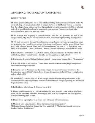 APPENDIX 2: FOCUS GROUP TRANSCRIPTS
FOCUS GROUP 1:
M: Thank you for taking time out of your schedules to help participate in our research study. We
are conducting a focus group on behalf of Student Services in the Murrow college to measure
how the office is being utilized and how they can better serve the student needs. This is informal
and will be confidential so please be honest with your answers. This process should take
approximately an hour to an hour and a half.
M: We will start it off by getting to know each other a little bit. Let’s go around and each of you
say your name, why did you choose communication, and something interesting about yourself?
M: I’ll start, my name is Spencer. Something interesting about myself is my principal told me on
my graduation that I would never amount to anything.. And I’m proving him wrong I think! I got
into Public relations because I hate math. (other moderator): My name is Liz, I got voted most
likely to be president. I chose PR because I wanted a second major to go with my French major.
P: I am Chance. I am the GM of KUGR on campus, I chose Com cause its what my father did
and I always knew I wanted to and I did radio and broadcasting in high school”
P: I’m Jasmine. I went to Michael Jackson’s funeral, I chose comm because I love PR, go cougs”
P: I’m Katie. I like to run triathlon, I chose comm because I likes to make people’s days better
and communicating with others
P: I’m Julia. I am an American and Australian citizen, chose comm because I wanted to do
broadcasting, realized I didn’t like it, I was already doing comm stuff and I liked event planning
so I switched to PR
M: Already let’s kick this thing off. When you got into the Murrow college or decided to do
communication what were your first impression of the Murrow college? Speak up, we don’t need
to go around the circle.
P: I didn’t know who Edward R. Murrow was at first.
P: I heard good things about it, I knew Kathy Gertzen went here and I grew up watching her so
when you see somebody important it makes you want to be like that person and think you can
achieve something great like her”
P: I heard it was a great place to go if you were interested in Communication
P: My mom went here and drilled it into me to major in communication”
Moderator: Great, what about Student Services specifically? What comes to mind when you
think of Student Services now?
Page 35
 