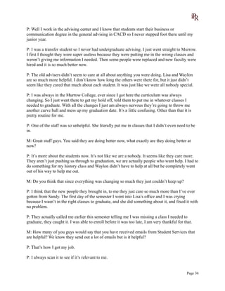 P: Well I work in the advising center and I know that students start their business or
communication degree in the general advising in CACD so I never stepped foot there until my
junior year.
P: I was a transfer student so I never had undergraduate advising, I just went straight to Murrow.
I first I thought they were super useless because they were putting me in the wrong classes and
weren’t giving me information I needed. Then some people were replaced and new faculty were
hired and it is so much better now.
P: The old advisers didn’t seem to care at all about anything you were doing. Lisa and Waylon
are so much more helpful. I don’t know how long the others were there for, but it just didn’t
seem like they cared that much about each student. It was just like we were all nobody special.
P: I was always in the Murrow College, ever since I got here the curriculum was always
changing. So I just went there to get my hold off, told them to put me in whatever classes I
needed to graduate. With all the changes I just am always nervous they’re going to throw me
another curve ball and mess up my graduation date. It’s a little confusing. Other than that it is
pretty routine for me.
P: One of the staff was so unhelpful. She literally put me in classes that I didn’t even need to be
in.
M: Great stuff guys. You said they are doing better now, what exactly are they doing better at
now?
P: It’s more about the students now. It’s not like we are a nobody. It seems like they care more.
They aren’t just pushing us through to graduation, we are actually people who want help. I had to
do something for my history class and Waylon didn’t have to help at all but he completely went
out of his way to help me out.
M: Do you think that since everything was changing so much they just couldn’t keep up?
P: I think that the new people they brought in, to me they just care so much more than I’ve ever
gotten from Sandy. The first day of the semester I went into Lisa’s office and I was crying
because I wasn’t in the right classes to graduate, and she did something about it, and fixed it with
no problem.
P: They actually called me earlier this semester telling me I was missing a class I needed to
graduate, they caught it. I was able to enroll before it was too late, I am very thankful for that.
M: How many of you guys would say that you have received emails from Student Services that
are helpful? We know they send out a lot of emails but is it helpful?
P: That’s how I got my job.
P: I always scan it to see if it’s relevant to me.
Page 36
 