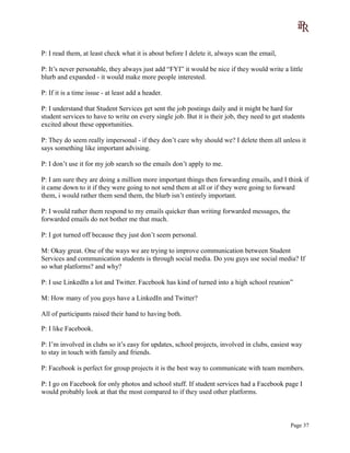P: I read them, at least check what it is about before I delete it, always scan the email,
P: It’s never personable, they always just add “FYI” it would be nice if they would write a little
blurb and expanded - it would make more people interested.
P: If it is a time issue - at least add a header.
P: I understand that Student Services get sent the job postings daily and it might be hard for
student services to have to write on every single job. But it is their job, they need to get students
excited about these opportunities.
P: They do seem really impersonal - if they don’t care why should we? I delete them all unless it
says something like important advising.
P: I don’t use it for my job search so the emails don’t apply to me.
P: I am sure they are doing a million more important things then forwarding emails, and I think if
it came down to it if they were going to not send them at all or if they were going to forward
them, i would rather them send them, the blurb isn’t entirely important.
P: I would rather them respond to my emails quicker than writing forwarded messages, the
forwarded emails do not bother me that much.
P: I got turned off because they just don’t seem personal.
M: Okay great. One of the ways we are trying to improve communication between Student
Services and communication students is through social media. Do you guys use social media? If
so what platforms? and why?
P: I use LinkedIn a lot and Twitter. Facebook has kind of turned into a high school reunion”
M: How many of you guys have a LinkedIn and Twitter?
All of participants raised their hand to having both.
P: I like Facebook.
P: I’m involved in clubs so it’s easy for updates, school projects, involved in clubs, easiest way
to stay in touch with family and friends.
P: Facebook is perfect for group projects it is the best way to communicate with team members.
P: I go on Facebook for only photos and school stuff. If student services had a Facebook page I
would probably look at that the most compared to if they used other platforms.
Page 37
 