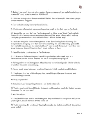 P: Twitter I use mostly just read others updates. I’m a sports guy so I just read a bunch of sports
news and it’s easy to post news about KUGR stuff.
P: I think the best option for Student services is Twitter. Easy to post quick short blurbs, people
don’t want to read long posts.
P: I use LinkedIn strictly use for professional uses.
P: It bothers me when people are constantly pushing people to like their page on Facebook.
M: Sounds like you guys don’t use Facebook as much to follow news. Would Facebook help
Student Services better communicate compared to email? Or would a forum where students
could post questions and seek information be better? What is the best way?
P: I think the thing with social media right now is that it’s becoming a universal thing and
everyone thinks it is going to be there answer to everything it is almost becoming spam and I
have started to ignore it just like emails that I don’t want to read. However, if I knew they were
going to respond faster on Facebook then I would probably go there.
P: I would go to the events section on Facebook page.
P: If I do want to find something out, it would be good to have a Facebook page or a
forum/website just for Student Services. But one or two updates a day is good.
P: People get tired of constant updates, it becomes very like spam and people actually unfriend
or unfollow because it is so annoying.
P: I’m not sure it would gain many people on Facebook, I think a website would be better.
P: If student services had a LinkedIn page then it would be good because they could post
professional opportunities.
M: Okay. Anyone else?
P: Sometimes I just Google things to see if I can find it out myself.
M: That’s a good point. It would be nice if students could search on google for Student services
home page. Do you guys agree?
P: Yes. Much better.
P: If they had their own website it would be great. They would need to really know SEO, when
you Google it, Student Services at WSU comes up.
M: That’s interesting. Do you think if they implemented a site students would seek it more than
social media?
Page 38
 