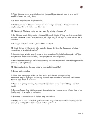 P: Yeah, if anyone needs to seek information, they could have a certain page to go to and it
would be known and easily found.
P: It would help cut down on spam emails.
P: Cut back on emails if this was implemented and just get a weekly update in a email just
emphasizing what is all on the page this week.
M: Okay great. What else would you guys want the website to have on it?
P: Be able to schedule things online - this would be really helpful. If they had their own website
and then had a link to make an appointment, etc. Super easy to use. sign up online - sends you a
reminder.
P: Having it easily found on Google would be so helpful.
M: Great. Do you guys have any other ideas for Student Services that they can do to better
connect you guys with information?
P: Just adopting a website is the best way to inform students. Might be hard to market it if they
also post it on social media then they could just post the link everywhere.
P: Effective to have multiple platforms advertising the same way because some people prefer one
platform vs other platforms.
M: Okay so advertising the page would be good and not spam-like?
P: People need reminders.
P: Make it the home page in Murrow for a while, while its still getting adopting”
Moderator: So you guys agree that having the same advertisement for something like Student
Services page would be effective?
P: Yeah. Even getting incoming freshman and sophomores aware of it would help - word of
mouth.
P: Have professors show it to them - make it something that everyone needs to know how to use
this because it is so useful to graduating.
P: Professor recommendations is the best way I take advice.
P: It’d be nice to have a website to go back to and if they couldn’t remember something or lost a
paper, they could just Google the website and easily found it.
Page 39
 