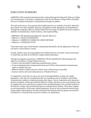 EXECUTIVE SUMMARY
imPRESSive PR researched and analyzed data collected through the Edward R. Murrow College
of Communication, to develop a comprehensive plan for the Murrow College Office of Student
Services to enhance and improve communication amongst its publics.
The team used surveys, focus groups and in-depth interviews as methods of research. data from
the research were then compiled, analyzed, and applied to make appropriate recommendations.
Through this campaign, Murrow College Student Services hopes to identify the need to improve
methods of communication, build awareness, and expand staffing.
imPRESSive PR identified and addressed 3 specific objectives:
• Objective 1: BUILD AWARENESS
• Objective 2: IMPROVE COMMUNICATION METHOD
• Objective 3: INCREASE STAFF
These three areas vary in their benefits, and potential drawbacks, but the application of them all
can lead to a more effective system.
Overall, students enjoy receiving updates from Student Services, but prefer a main access point
to which they can look for all Murrow College related information.
Through investigation and analysis, imPRESSive PR has identified the following goals and
objectives for Murrow College Student Services:
• Connect with uncertified in beginning communication courses
• Create interdepartmental communication between CACD to direct potential communication
majors to Student Services
• Make the Murrow Student Services website easy to find and more accessible
• Increase website and social media presence of Student Services
It is important to note that our survey was sent out through Qualtrics systems our sample
populations. Also take into consideration that are respondents may be certified or uncertified
communication students or students pursuing other majors. Survey respondents only represent a
portion of students, within and outside the Murrow College, that have access to the internet, time
to complete the survey and chose to respond. Focus group participants were certified students in
the Murrow College, and uncertified prospective communication students. These three samples
are not representative of the entire student population. However, the correlations between these
groups support and emphasize the ideas presented. Discontinuity between groups exists but the
correlation as a whole provides reasons to reinforce our implications.
Page 4
 