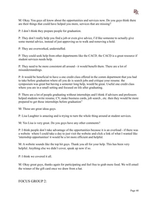 M: Okay. You guys all know about the opportunities and services now. Do you guys think there
are their things that could have helped you more, services that are missing?
P: I don’t think they prepare people for graduation.
P: They don’t really help you find a job or even give advice, I’d like someone to actually give
some mental advice, instead of just approving us to walk and removing a hold.
P: They are overworked, understaffed.
P: They could seek help from other departments like the CACD. the CACD is a great resource if
student services needs help.
P: They need to be more consistent all around - it would benefit them. There are a lot of
misunderstandings.
P: It would be beneficial to have a one credit class offered in the comm department that you had
to take before graduation where all you do is search jobs and critique your resume. the
symposium was great but having a semester long help, would be great. Useful one credit class
where you are in a small setting and focused on life after graduating.
P: There are a lot of people graduating without internships and I think if advisers and professors
helped students write resume, CV, make business cards, job search , etc. then they would be more
prepared to get those internships before graduation”
M: Those are great ideas guys.
P: Lisa Laughter is amazing and is trying to turn the whole thing around at student services.
M: Yes Lisa is very great. Do you guys have any other comments?
P: I think people don’t take advantage of the opportunities because it is an overload - if there was
a website where I could take a day to just visit the website and click a link of what I wanted like
'internship opportunities' it would be a lot more efficient and helpful.
M: A website sounds like the top hit guys. Thank you all for your help. This has been very
helpful. Anything else we didn’t cover, speak up now if so.
P: I think we covered it all.
M: Okay great guys, thanks again for participating and feel free to grab more food. We will email
the winner of the gift card once we draw from a hat.
FOCUS GROUP 2:
Page 40
 