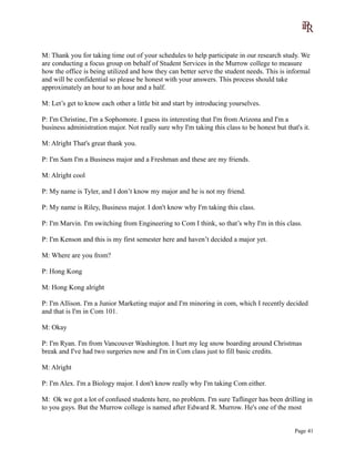M: Thank you for taking time out of your schedules to help participate in our research study. We
are conducting a focus group on behalf of Student Services in the Murrow college to measure
how the office is being utilized and how they can better serve the student needs. This is informal
and will be confidential so please be honest with your answers. This process should take
approximately an hour to an hour and a half.
M: Let’s get to know each other a little bit and start by introducing yourselves.
P: I'm Christine, I'm a Sophomore. I guess its interesting that I'm from Arizona and I'm a
business administration major. Not really sure why I'm taking this class to be honest but that's it.
M: Alright That's great thank you.
P: I'm Sam I'm a Business major and a Freshman and these are my friends.
M: Alright cool
P: My name is Tyler, and I don’t know my major and he is not my friend.
P: My name is Riley, Business major. I don't know why I'm taking this class.
P: I'm Marvin. I'm switching from Engineering to Com I think, so that’s why I'm in this class.
P: I'm Kenson and this is my first semester here and haven’t decided a major yet.
M: Where are you from?
P: Hong Kong
M: Hong Kong alright
P: I'm Allison. I'm a Junior Marketing major and I'm minoring in com, which I recently decided
and that is I'm in Com 101.
M: Okay
P: I'm Ryan. I'm from Vancouver Washington. I hurt my leg snow boarding around Christmas
break and I've had two surgeries now and I'm in Com class just to fill basic credits.
M: Alright
P: I'm Alex. I'm a Biology major. I don't know really why I'm taking Com either.
M: Ok we got a lot of confused students here, no problem. I'm sure Taflinger has been drilling in
to you guys. But the Murrow college is named after Edward R. Murrow. He's one of the most
Page 41
 