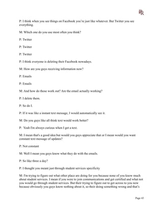 P: I think when you see things on Facebook you’re just like whatever. But Twitter you see
everything.
M: Which one do you use most often you think?
P: Twitter
P: Twitter
P: Twitter
P: I think everyone is deleting their Facebook nowadays.
M: How are you guys receiving information now?
P: Emails
P: Emails
M: And how do those work out? Are the email actually working?
P: I delete them.
P: So do I.
P: If it was like a instant text message, I would automatically see it.
M: Do you guys like all think text would work better?
P: Yeah I'm always curious when I get a text.
M: I mean that's a good idea but would you guys appreciate that or I mean would you want
constant text message of updates?
P: Not constant
M: Well I mean you guys know what they do with the emails.
P: So like three a day?
P: I thought you meant just through student services specificity
M: I'm trying to figure out what other place are doing for you because none of you know much
about student services. I mean if you were to join communications and get certified and what not
you would go through student services. But their trying to figure out to get across to you now
because obviously you guys know nothing about it, so their doing something wrong and that’s
Page 43
 