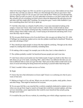 what we're trying to figure out. How we can how to get across to you: what student services does
and how they can help you what not. When you when through Alive did you guys know what
you were going to major in? Or you guys just went with the flow? When you went through that,
did they what ever part you chose, say your undecided or business or you don't really know, did
they actually tell you everything you need to know about the department like advising services
and other stuff they might offer? Anything. I'm trying here guys. I need a little feedback if you
have something please don't feel shy to speak up.
P: I feel like when show us a bunch of stuff at Alive, I was more interested in looking at the
campus, I mean now I know what I need to do here. I think if they would of told me about
student services a few months of being here they would have been more helpful then the summer
before college when I didn’t really care, I wasn't trying to do homework and doing stuff. It was
more like holy crap its college.
M: Do you guys think because a lot of you don't know why you guys are taking Com 101, what
if Taflinger say incorporate student service into the syllabus would that be beneficial? Would you
guys take advantage of that?
P: They should just target people in classes like that might be certifying. Through out the whole
campus by sending them emails constantly, reminding them.
P: Or making a link on angel, for example your in this class, here is whats related to it.
P: The syllabus probably wouldn’t be beneficial because people just read it one time.
P: I don't know about social media now but I think maybe if angel was build on like there was
tabs about you go to for math, counseling, REC, clubs if there was different tabs then you can
look at different links to click on to get from that. That's just an idea I think would work its not
more of social networking but doing homework and doing it yourself rather than being told.
P: Yeah, I wouldn’t follow student services on Twitter.
M: Right
P: I know they have that information on Zzusis right? Zzusis is so confusing now that its just a
waste of time now.
P: Making on Angel so if its a all one. Where you can check your grades, study guides, classes
and other things. That might be beneficial for everyone.
M: So you guys feel like a one stop hub like a website completely dedicated to student services
where you can get from Angel or search on Google that would have constant updates, advising
services internships, career opportunities that would be more beneficial than actually going
through social media?
P: It would be like your life on a website, by controlling your whole college experience on one
Page 44
 