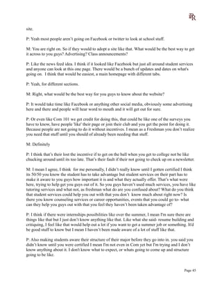 site.
P: Yeah most people aren’t going on Facebook or twitter to look at school stuff.
M: You are right on. So if they would to adopt a site like that. What would be the best way to get
it across to you guys? Advertising? Class announcements?
P: Like the news feed idea. I think if it looked like Facebook but just all around student services
and anyone can look at this one page. There would be a bunch of updates and dates on what's
going on. I think that would be easiest, a main homepage with different tabs.
P: Yeah, for different sections.
M: Right, what would be the best way for you guys to know about the website?
P: It would take time like Facebook or anything other social media, obviously some advertising
here and there and people will hear word to mouth and it will get out for sure.
P: Or even like Com 101 we get credit for doing this, that could be like one of the surveys you
have to know, have people 'like' their page or join their club and you get the point for doing it.
Because people are not going to do it without incentives. I mean as a Freshman you don’t realize
you need that stuff until you should of already been needing that stuff.
M: Definitely
P: I think that’s their lost the incentive if to get on the ball when you get to college not be like
chucking around until its too late. That’s their fault if their not going to check up on a newsletter.
M: I mean I agree, I think for me personally, I didn’t really know until I gotten certified I think
its 50/50 you know the student has to take advantage but student services on their part has to
make it aware to you guys how important it is and what they actually offer. That’s what were
here, trying to help get you guys out of it. So you guys haven’t used much services, you have like
tutoring services and what not, as freshman what do are you confused about? What do you think
that student services could help you out with that you don’t know much about right now? Is
there you know counseling services or career opportunities, events that you could go to- what
can they help you guys out with that you feel they haven’t been taken advantage of?
P: I think if there were internships possibilities like over the summer, I mean I'm sure there are
things like that but I just don’t know anything like that. Like what she said- resume building and
critiquing, I feel like that would help out a lot if you want to get a summer job or something. It'd
be good stuff to know but I mean I haven’t been made aware of a lot of stuff like that.
P: Also making students aware their structure of their major before they go into in. you said you
didn’t know until you were certified I mean I'm not even in Com yet but I'm trying and I don’t
know anything about it. I don't know what to expect, or whats going to come up and structure
going to be like.
Page 45
 