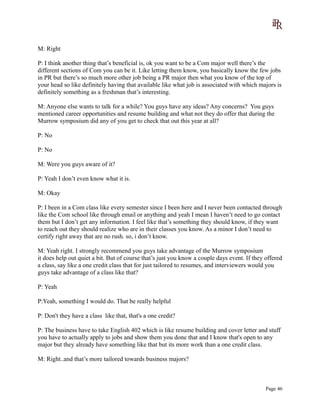 M: Right
P: I think another thing that’s beneficial is, ok you want to be a Com major well there’s the
different sections of Com you can be it. Like letting them know, you basically know the few jobs
in PR but there’s so much more other job being a PR major then what you know of the top of
your head so like definitely having that available like what job is associated with which majors is
definitely something as a freshman that’s interesting.
M: Anyone else wants to talk for a while? You guys have any ideas? Any concerns? You guys
mentioned career opportunities and resume building and what not they do offer that during the
Murrow symposium did any of you get to check that out this year at all?
P: No
P: No
M: Were you guys aware of it?
P: Yeah I don’t even know what it is.
M: Okay
P: I been in a Com class like every semester since I been here and I never been contacted through
like the Com school like through email or anything and yeah I mean I haven’t need to go contact
them but I don’t get any information. I feel like that’s something they should know, if they want
to reach out they should realize who are in their classes you know. As a minor I don’t need to
certify right away that are no rush. so, i don’t know.
M: Yeah right. I strongly recommend you guys take advantage of the Murrow symposium
it does help out quiet a bit. But of course that’s just you know a couple days event. If they offered
a class, say like a one credit class that for just tailored to resumes, and interviewers would you
guys take advantage of a class like that?
P: Yeah
P:Yeah, something I would do. That be really helpful
P: Don't they have a class like that, that's a one credit?
P: The business have to take English 402 which is like resume building and cover letter and stuff
you have to actually apply to jobs and show them you done that and I know that's open to any
major but they already have something like that but its more work than a one credit class.
M: Right..and that’s more tailored towards business majors?
Page 46
 