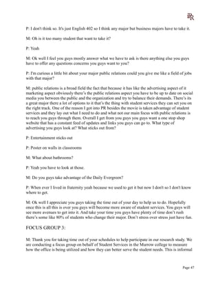 P: I don't think so. It's just English 402 so I think any major but business majors have to take it.
M: Oh is it too many student that want to take it?
P: Yeah
M: Ok well I feel you guys mostly answer what we have to ask is there anything else you guys
have to offer any questions concerns you guys want to you?
P: I'm curious a little bit about your major public relations could you give me like a field of jobs
with that major?
M: public relations is a broad field the fact that because it has like the advertising aspect of it
marketing aspect obviously there’s the public relations aspect you have to be up to date on social
media you between the public and the organization and try to balance their demands. There’s its
a great major there a lot of options to it that’s the thing with student services they can set you on
the right track. One of the reason I got into PR besides the movie is taken advantage of student
services and they lay out what I need to do and what not our main focus with public relations is
to reach you guys through them. Overall I get from you guys you guys want a one stop shop
website that has a constant feed of updates and links you guys can go to. What type of
advertising you guys look at? What sticks out from?
P: Entertainment sticks out
P: Poster on walls in classrooms
M: What about bathrooms?
P: Yeah you have to look at those.
M: Do you guys take advantage of the Daily Evergreen?
P: When ever I lived in fraternity yeah because we used to get it but now I don't so I don't know
where to get.
M: Ok well I appreciate you guys taking the time out of your day to help us to do. Hopefully
once this is all this is over you guys will become more aware of student services. You guys will
see more avenues to get into it. And take your time you guys have plenty of time don’t rush
there’s some like 80% of students who change their major. Don’t stress over stress just have fun.
FOCUS GROUP 3:
M: Thank you for taking time out of your schedules to help participate in our research study. We
are conducting a focus group on behalf of Student Services in the Murrow college to measure
how the office is being utilized and how they can better serve the student needs. This is informal
Page 47
 