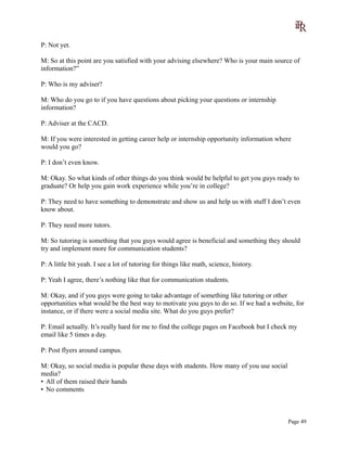 P: Not yet.
M: So at this point are you satisfied with your advising elsewhere? Who is your main source of
information?”
P: Who is my adviser?
M: Who do you go to if you have questions about picking your questions or internship
information?
P: Adviser at the CACD.
M: If you were interested in getting career help or internship opportunity information where
would you go?
P: I don’t even know.
M: Okay. So what kinds of other things do you think would be helpful to get you guys ready to
graduate? Or help you gain work experience while you’re in college?
P: They need to have something to demonstrate and show us and help us with stuff I don’t even
know about.
P: They need more tutors.
M: So tutoring is something that you guys would agree is beneficial and something they should
try and implement more for communication students?
P: A little bit yeah. I see a lot of tutoring for things like math, science, history.
P: Yeah I agree, there’s nothing like that for communication students.
M: Okay, and if you guys were going to take advantage of something like tutoring or other
opportunities what would be the best way to motivate you guys to do so. If we had a website, for
instance, or if there were a social media site. What do you guys prefer?
P: Email actually. It’s really hard for me to find the college pages on Facebook but I check my
email like 5 times a day.
P: Post flyers around campus.
M: Okay, so social media is popular these days with students. How many of you use social
media?
• All of them raised their hands
• No comments
Page 49
 