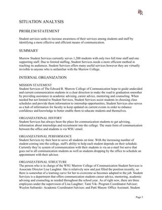 SITUATION ANALYSIS
PROBLEM STATEMENT
Student services seeks to increase awareness of their services among students and staff by
identifying a more effective and efficient means of communication.
SUMMARY
Murrow Student Services currently serves 1,200 students with only two full time staff and one
supporting staff. Due to limited staffing, Student Services needs a more efficient method in
reaching its audiences. Student Services offers many useful services however they are virtually
invisible to anyone who is unfamiliar with the Murrow College.
INTERNAL ORGANIZATION
MISSION STATEMENT
Student Services of The Edward R. Murrow College of Communication hope to guide undecided
and current communication students in a clear direction to make the road to graduation smoother
by providing assistance in academic advising, career advice, mentoring and counseling. When
needed but not limited to Student Services, Student Services assist students in choosing class
schedules and provide them information to internship opportunities; Student Services also serves
as a hub of information for faculty to keep updated on current events in order to enhance
confidence and knowledge to better enable them to educate students and themselves.
ORGANIZATIONAL HISTORY
Student Services has always been the place for communication students to get advising,
information about internships and recruitment into the college. The main form of communication
between the office and students is via WSU email.
ORGANIZATIONAL PERFORMANCE
Student Services try their best to serve all students on time. With the increasing number of
student coming into the college, staff's ability to help each student depends on their schedule.
Currently they’re system of communication with their students is via an e-mail list serve that
goes out to all communication students as well as students dropping by the office to schedule an
appointment with their advisor.
ORGANIZATIONAL STRUCTURE
The person who is in charge of the WSU Murrow College of Communication Student Services is
Associate Director Lisa Laughter. She is relatively new and just filled the position recently, so
there is somewhat of a learning curve for her to overcome as becomes adapted to the job. Student
Services is a department that offers communication students career advice, mentoring, academic
advising and counseling as needed throughout the school year. As of right now, there are three
employees under the supervision of Lisa Laughter: Tami Vik- Program Coordinator/Advisor;
Waylon Safranski- Academic Coordinator/Advisor; and Patti Mason- Office Assistant. Student
Page 5
 