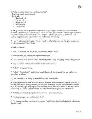 M: What social media do you use the most often?
• Everyone uses it (raised hands)
• Preferred:
• Facebook - 4
• Twitter - 2
• Instagram - 1
• LinkedIn - 0
• Myspace - 0
M: Okay, can we maybe go around the room and say what you use and why you use it? For
example, I personally use Twitter a lot to follow the news, not so much a networking with friends
site, and its more professional. I also use LinkedIn a lot as it gets closer to graduation I am
looking for professional opportunities and professional networking.
P: I use Facebook mostly because i’m in a bunch of different groups and they post updates and
events on there so it’s easy to see.
M: School groups?
P: Yeah I’m involved in Cable 8 and it helps to get updates on FB.
P: Twitter is a lot less formal, posting random thoughts.
P: I use Facebook a lot because I’m in a fraternity and it’s easy to keep up with what’s going on.
P: Easy to connect with my international friends on Facebook.
P: Probably Instagram for me.
P: Probably Twitter but it’s hard to find people. Facebook like you said I do use it a lot more
since I am in college.
P: I use Twitter a lot to follow news and things I am interested in.
M: If you guys were to seek info from Student Services, do you think that it would be better to
reach you via social media platform? For instance, if Murrow Student Services had a Facebook
page or a Twitter page, do you guys think that they would be useful? And if so, for this kind of
connecting; like career help and classes and other Murrow College related information?
P: Probably not, I like to escape from school when I go on social media.
P: No disadvantages- just might not check it”
P: For me email, at least combine them, post on Facebook but then have links to the information
through email.
Page 50
 