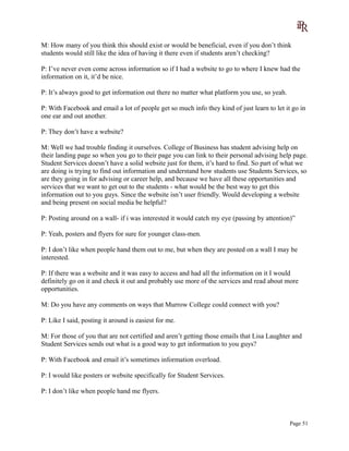M: How many of you think this should exist or would be beneficial, even if you don’t think
students would still like the idea of having it there even if students aren’t checking?
P: I’ve never even come across information so if I had a website to go to where I knew had the
information on it, it’d be nice.
P: It’s always good to get information out there no matter what platform you use, so yeah.
P: With Facebook and email a lot of people get so much info they kind of just learn to let it go in
one ear and out another.
P: They don’t have a website?
M: Well we had trouble finding it ourselves. College of Business has student advising help on
their landing page so when you go to their page you can link to their personal advising help page.
Student Services doesn’t have a solid website just for them, it’s hard to find. So part of what we
are doing is trying to find out information and understand how students use Students Services, so
are they going in for advising or career help, and because we have all these opportunities and
services that we want to get out to the students - what would be the best way to get this
information out to you guys. Since the website isn’t user friendly. Would developing a website
and being present on social media be helpful?
P: Posting around on a wall- if i was interested it would catch my eye (passing by attention)”
P: Yeah, posters and flyers for sure for younger class-men.
P: I don’t like when people hand them out to me, but when they are posted on a wall I may be
interested.
P: If there was a website and it was easy to access and had all the information on it I would
definitely go on it and check it out and probably use more of the services and read about more
opportunities.
M: Do you have any comments on ways that Murrow College could connect with you?
P: Like I said, posting it around is easiest for me.
M: For those of you that are not certified and aren’t getting those emails that Lisa Laughter and
Student Services sends out what is a good way to get information to you guys?
P: With Facebook and email it’s sometimes information overload.
P: I would like posters or website specifically for Student Services.
P: I don’t like when people hand me flyers.
Page 51
 