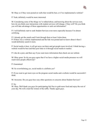 M: Okay so if they were posted on walls that would be best, or if we implemented a website?
P: Yeah, definitely would be more interested.
M: Considering some of the things we’ve talked about, and knowing about the services now,
how do you think your interactions with student services will change, if they will? Do you think
you will take advantage of these opportunities or seek out information?
P: I will definitely start to seek Student Services even more especially because I’m almost
certifying.
P: I already get the emails and I look through them at least I skim them.
P: If there was a website implemented and the link was posted and we knew about it then I
would definitely search it more.
P: Social media is best, it will get news out there and get people more involved. I think having a
website would be best and then post links to it through social media to market.
P: Like do a post, and then say if you want more information then check out our website
M: Okay great. So do you guys agree that if we have a higher social media presence we will
reach more people effectively?
P: Guaranteed
M: So overwhelming yes, social media is a definite yes?
P: If you want to get more eyes on the program social media and a website would be successful I
think.
M: Awesome. Do you guys have any other questions or concerns about Student Services?
P: No
M: Okay. Well thank you guys for participating feel free to grab more food and enjoy the rest of
your day. We will e-mail the winner of the raffle. Thanks again guys.
Page 52
 