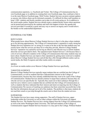 communication repertoire, i.e. Facebook and Twitter. The College of Communication has its
own Facebook page so in addition to creating their own Facebook page, they could put a link to
it on the main Murrow Facebook page. With Twitter, Student Services can post constant updates
so anyone who follows them can be informed constantly. It’s difficult for three staff members to
keep 1,200+ students and faculty members up-to-date on all events going on. So in addition to
the social media outlets, Student Services should create a student/faculty forum where questions
can be posted and answered by the students and staff who happen to know the agenda and
services provided. It would be a quick and easy way to answer an inquiry and it would relieve
the burden on the understaffed department.
EXTERNAL FACTORS
REPUTATION
What people know about Murrow College Student Services is that it is the place where students
go to for advising appointments. The College of Communication’s reputation is really strong but
Student Services reputation isn’t as strong as it wants to be due to the fact that students may not
exactly know what the services are there for or what they provide. Murrow College Student
Services’ reputation was earned by not having an effective and efficient way to inform students
about the services provided to them. The reputation hurts Student Services’ a bit because there is
a lot of services offered to students in the College of Communication that many students may not
know about. Student Services can improve their reputation by getting more word out to students
about Murrow College Student Services and all that they offer through different outlets such as
social media, the Daily Evergreen and other media outlets on campus.
MEDIA
As of now no media outlets cover Murrow College Student Services specifically.
TARGETED AUDIENCE
Murrow College Student Services typically target students that are certified into the College of
Communication, as well as students that have indicated their interest in the College of
Communication, because they have already established that they want to be a part of the College
of Communication. Student Services should continue to target these audiences because they are
who the services are specifically for. Typically they reach out to their audiences through the e-
mail list serve which is sent to students that are certified into the College of Communication as
well as students that have indicated that their interest and intent on majoring into the College of
Communication.The success of reaching our audiences has been somewhat successful due to the
fact that the information does get out to all of the students. The problem is that many students do
not read their emails or just skip through the emails sent to them from the student services.
SUPPORTERS
The Student Services have many strong supporters. The staff of Student Services, upper
leadership within the University as well as other colleges within the University all support
Student Services. The Student Services has a strong support from the College of Communication
as well as the entire Washington State University. The staff and students of the College of
Communication support Student Services because it is a key part to the College. Without Student
Page 7
 
