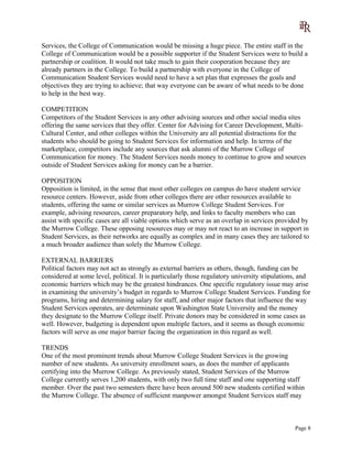 Services, the College of Communication would be missing a huge piece. The entire staff in the
College of Communication would be a possible supporter if the Student Services were to build a
partnership or coalition. It would not take much to gain their cooperation because they are
already partners in the College. To build a partnership with everyone in the College of
Communication Student Services would need to have a set plan that expresses the goals and
objectives they are trying to achieve; that way everyone can be aware of what needs to be done
to help in the best way.
COMPETITION
Competitors of the Student Services is any other advising sources and other social media sites
offering the same services that they offer. Center for Advising for Career Development, Multi-
Cultural Center, and other colleges within the University are all potential distractions for the
students who should be going to Student Services for information and help. In terms of the
marketplace, competitors include any sources that ask alumni of the Murrow College of
Communication for money. The Student Services needs money to continue to grow and sources
outside of Student Services asking for money can be a barrier.
OPPOSITION
Opposition is limited, in the sense that most other colleges on campus do have student service
resource centers. However, aside from other colleges there are other resources available to
students, offering the same or similar services as Murrow College Student Services. For
example, advising resources, career preparatory help, and links to faculty members who can
assist with specific cases are all viable options which serve as an overlap in services provided by
the Murrow College. These opposing resources may or may not react to an increase in support in
Student Services, as their networks are equally as complex and in many cases they are tailored to
a much broader audience than solely the Murrow College.
EXTERNAL BARRIERS
Political factors may not act as strongly as external barriers as others, though, funding can be
considered at some level, political. It is particularly those regulatory university stipulations, and
economic barriers which may be the greatest hindrances. One specific regulatory issue may arise
in examining the university’s budget in regards to Murrow College Student Services. Funding for
programs, hiring and determining salary for staff, and other major factors that influence the way
Student Services operates, are determinate upon Washington State University and the money
they designate to the Murrow College itself. Private donors may be considered in some cases as
well. However, budgeting is dependent upon multiple factors, and it seems as though economic
factors will serve as one major barrier facing the organization in this regard as well.
TRENDS
One of the most prominent trends about Murrow College Student Services is the growing
number of new students. As university enrollment soars, as does the number of applicants
certifying into the Murrow College. As previously stated, Student Services of the Murrow
College currently serves 1,200 students, with only two full time staff and one supporting staff
member. Over the past two semesters there have been around 500 new students certified within
the Murrow College. The absence of sufficient manpower amongst Student Services staff may
Page 8
 