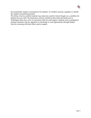 have potentially negative consequences for students; As numbers increase, arguably so, should
the number resourceful personnel.
The influx of newly certified students may represent a positive trend, though, too, a problem for
Student Services staff. The proportion of those certified in their third and fourth year at
Washington State may serve as a potential outlet for staff support. Students close to graduation,
seeking experience may be opportune to internship or work opportunities through Student
Services, assisting with their office, paid or unpaid.
Page 9
 