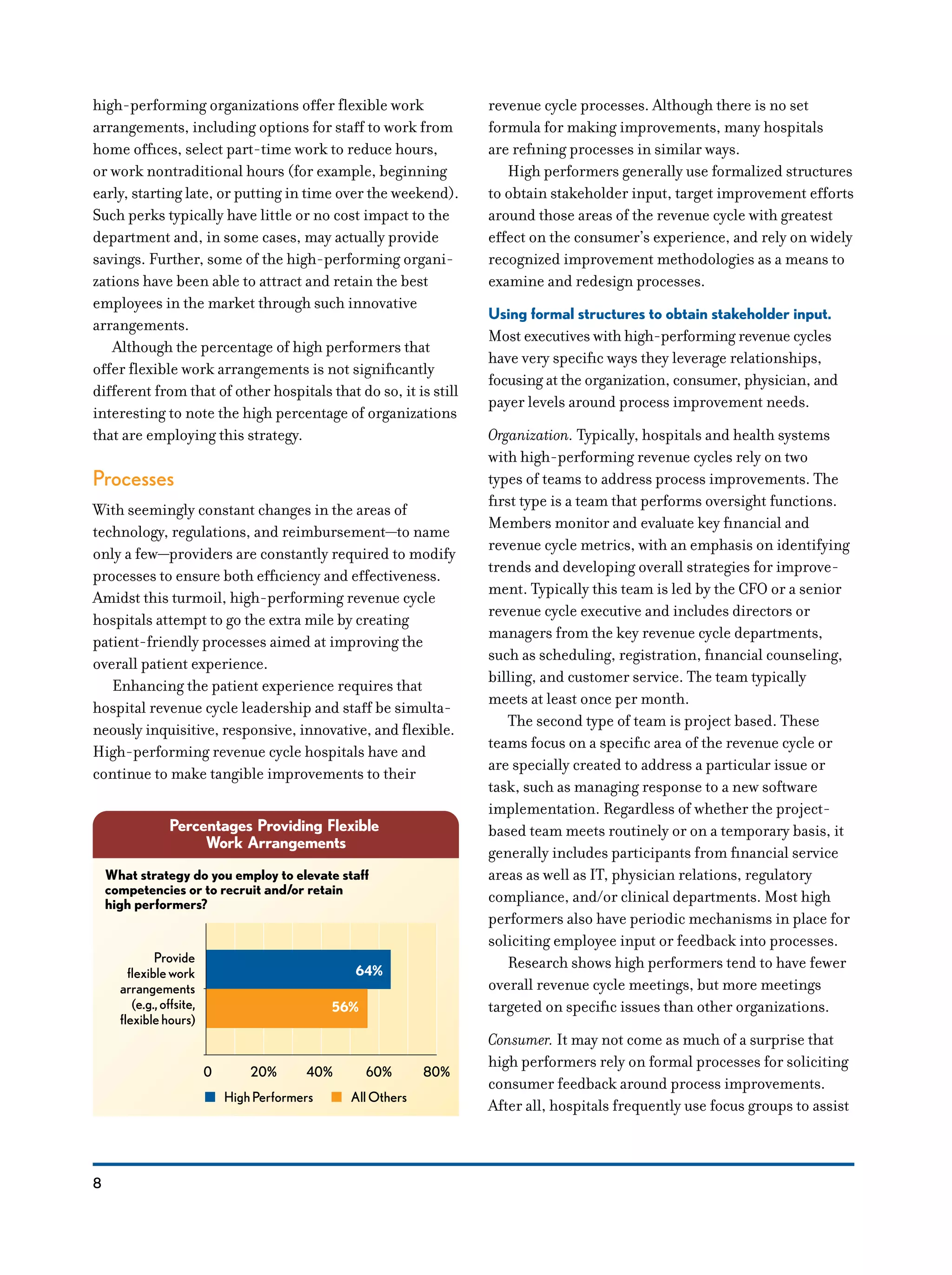8
high-performing organizations offer flexible work
arrangements, including options for staff to work from
home offices, select part-time work to reduce hours,
or work nontraditional hours (for example, beginning
early, starting late, or putting in time over the weekend).
Such perks typically have little or no cost impact to the
department and, in some cases, may actually provide
savings. Further, some of the high-performing organi-
zations have been able to attract and retain the best
employees in the market through such innovative
arrangements.
Although the percentage of high performers that
offer flexible work arrangements is not significantly
different from that of other hospitals that do so, it is still
interesting to note the high percentage of organizations
that are employing this strategy. Ex 19 flexible
Processes
With seemingly constant changes in the areas of
technology, regulations, and reimbursement—to name
only a few—providers are constantly required to modify
processes to ensure both efficiency and effectiveness.
Amidst this turmoil, high-performing revenue cycle
hospitals attempt to go the extra mile by creating
patient-friendly processes aimed at improving the
overall patient experience.
Enhancing the patient experience requires that
hospital revenue cycle leadership and staff be simulta-
neously inquisitive, responsive, innovative, and flexible.
High-performing revenue cycle hospitals have and
continue to make tangible improvements to their
revenue cycle processes. Although there is no set
formula for making improvements, many hospitals
are refining processes in similar ways.
High performers generally use formalized structures
to obtain stakeholder input, target improvement efforts
around those areas of the revenue cycle with greatest
effect on the consumer’s experience, and rely on widely
recognized improvement methodologies as a means to
examine and redesign processes.
Using formal structures to obtain stakeholder input.
Most executives with high-performing revenue cycles
have very specific ways they leverage relationships,
focusing at the organization, consumer, physician, and
payer levels around process improvement needs.
Organization. Typically, hospitals and health systems
with high-performing revenue cycles rely on two
types of teams to address process improvements. The
first type is a team that performs oversight functions.
Members monitor and evaluate key financial and
revenue cycle metrics, with an emphasis on identifying
trends and developing overall strategies for improve-
ment. Typically this team is led by the CFO or a senior
revenue cycle executive and includes directors or
managers from the key revenue cycle departments,
such as scheduling, registration, financial counseling,
billing, and customer service. The team typically
meets at least once per month.
The second type of team is project based. These
teams focus on a specific area of the revenue cycle or
are specially created to address a particular issue or
task, such as managing response to a new software
implementation. Regardless of whether the project-
based team meets routinely or on a temporary basis, it
generally includes participants from financial service
areas as well as IT, physician relations, regulatory
compliance, and/or clinical departments. Most high
performers also have periodic mechanisms in place for
soliciting employee input or feedback into processes.
Research shows high performers tend to have fewer
overall revenue cycle meetings, but more meetings
targeted on specific issues than other organizations.
Consumer. It may not come as much of a surprise that
high performers rely on formal processes for soliciting
consumer feedback around process improvements.
After all, hospitals frequently use focus groups to assist
Percentages Providing Flexible
Work Arrangements
64%
56%
What strategy do you employ to elevate staff
competencies or to recruit and/or retain
high performers?
Provide
flexiblework
arrangements
(e.g.,offsite,
flexiblehours)
0 20% 40% 60% 80%
HighPerformers AllOthers
 