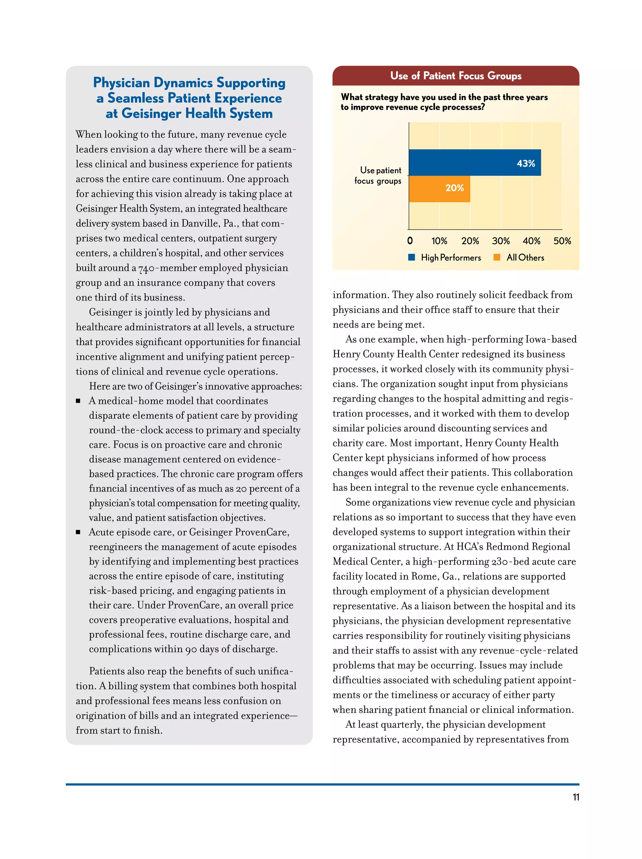 11
Use of Patient Focus Groups
43%
20%
What strategy have you used in the past three years
to improve revenue cycle processes?
Usepatient
focus groups
0 10% 20% 30% 40% 50%0
HighPerformers AllOthers
Physician Dynamics Supporting
a Seamless Patient Experience
at Geisinger Health System
When looking to the future, many revenue cycle
leaders envision a day where there will be a seam-
less clinical and business experience for patients
across the entire care continuum. One approach
for achieving this vision already is taking place at
Geisinger Health System, an integrated healthcare
deliverysystem based in Danville, Pa., that com-
prises two medical centers, outpatient surgery
centers, a children’s hospital, and other services
built around a 740-member employed physician
group and an insurance company that covers
one third of its business.
Geisinger is jointly led by physicians and
healthcare administrators at all levels, a structure
that provides significant opportunities for financial
incentive alignment and unifying patient percep-
tions of clinical and revenue cycle operations.
Here are two of Geisinger’s innovative approaches:
NN A medical-home model that coordinates
disparate elements of patient care by providing
round-the-clock access to primary and specialty
care. Focus is on proactive care and chronic
disease management centered on evidence-
based practices. The chronic care program offers
financial incentives of as much as 20 percent of a
physician’stotalcompensationformeetingquality,
value, and patient satisfaction objectives.
NN Acute episode care, or Geisinger ProvenCare,
reengineers the management of acute episodes
by identifying and implementing best practices
across the entire episode of care, instituting
risk-based pricing, and engaging patients in
their care. Under ProvenCare, an overall price
covers preoperative evaluations, hospital and
professional fees, routine discharge care, and
complications within 90 days of discharge.
Patients also reap the benefits of such unifica-
tion. A billing system that combines both hospital
and professional fees means less confusion on
origination of bills and an integrated experience—
from start to finish.
information. They also routinely solicit feedback from
physicians and their office staff to ensure that their
needs are being met.
As one example, when high-performing Iowa-based
Henry County Health Center redesigned its business
processes, it worked closely with its community physi-
cians. The organization sought input from physicians
regarding changes to the hospital admitting and regis-
tration processes, and it worked with them to develop
similar policies around discounting services and
charity care. Most important, Henry County Health
Center kept physicians informed of how process
changes would affect their patients. This collaboration
has been integral to the revenue cycle enhancements.
Some organizations view revenue cycle and physician
relations as so important to success that they have even
developed systems to support integration within their
organizational structure. At HCA’s Redmond Regional
Medical Center, a high-performing 230-bed acute care
facility located in Rome, Ga., relations are supported
through employment of a physician development
representative. As a liaison between the hospital and its
physicians, the physician development representative
carries responsibility for routinely visiting physicians
and their staffs to assist with any revenue-cycle-related
problems that may be occurring. Issues may include
difficulties associated with scheduling patient appoint-
ments or the timeliness or accuracy of either party
when sharing patient financial or clinical information.
At least quarterly, the physician development
representative, accompanied by representatives from
 