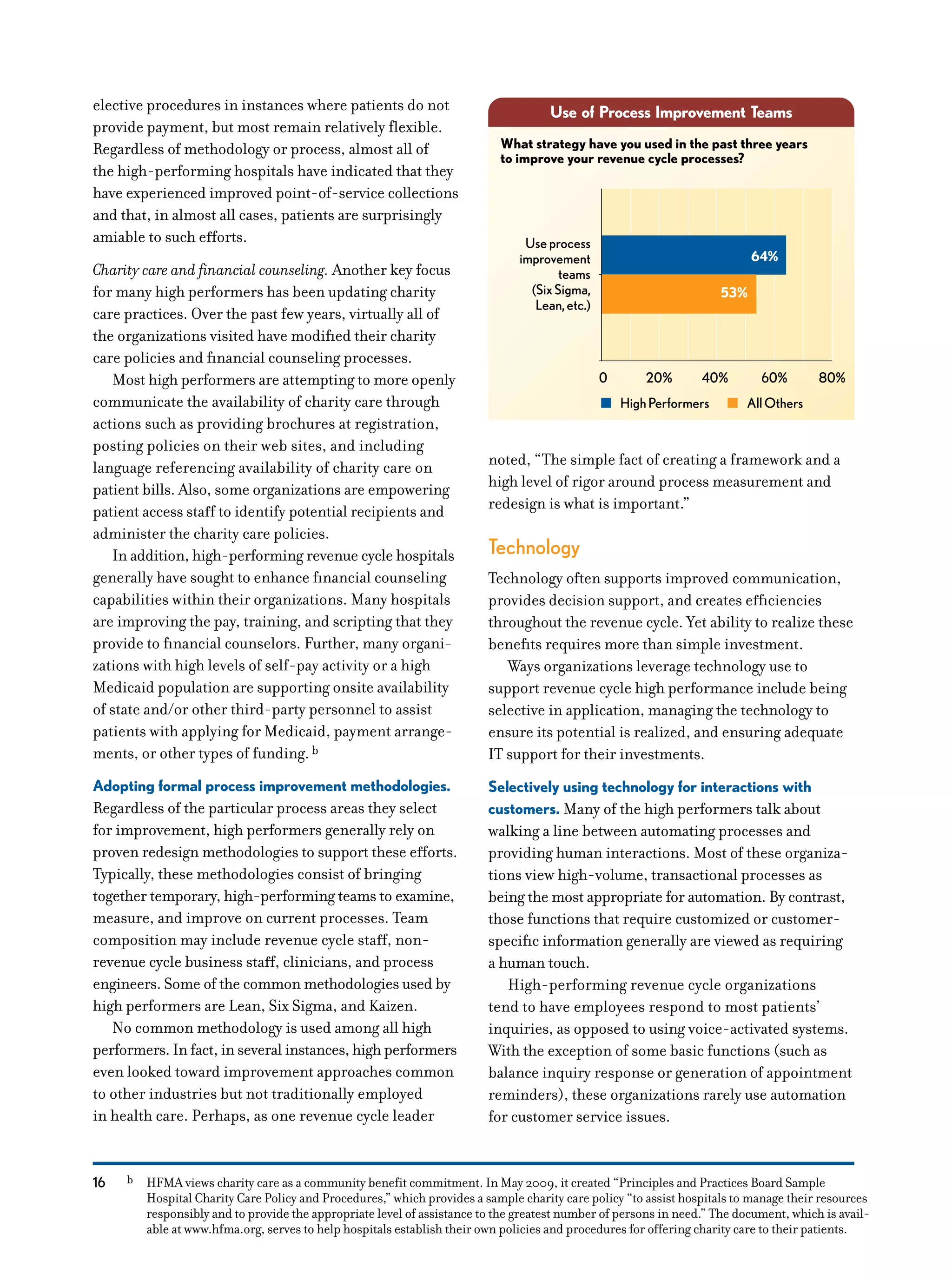 16
elective procedures in instances where patients do not
provide payment, but most remain relatively flexible.
Regardless of methodology or process, almost all of
the high-performing hospitals have indicated that they
have experienced improved point-of-service collections
and that, in almost all cases, patients are surprisingly
amiable to such efforts.
Charity care and financial counseling. Another key focus
for many high performers has been updating charity
care practices. Over the past few years, virtually all of
the organizations visited have modified their charity
care policies and financial counseling processes.
Most high performers are attempting to more openly
communicate the availability of charity care through
actions such as providing brochures at registration,
posting policies on their web sites, and including
language referencing availability of charity care on
patient bills. Also, some organizations are empowering
patient access staff to identify potential recipients and
administer the charity care policies.
In addition, high-performing revenue cycle hospitals
generally have sought to enhance financial counseling
capabilities within their organizations. Many hospitals
are improving the pay, training, and scripting that they
provide to financial counselors. Further, many organi-
zations with high levels of self-pay activity or a high
Medicaid population are supporting onsite availability
of state and/or other third-party personnel to assist
patients with applying for Medicaid, payment arrange-
ments, or other types of funding.b
Adopting formal process improvement methodologies.
Regardless of the particular process areas they select
for improvement, high performers generally rely on
proven redesign methodologies to support these efforts.
Typically, these methodologies consist of bringing
together temporary, high-performing teams to examine,
measure, and improve on current processes. Team
composition may include revenue cycle staff, non-
revenue cycle business staff, clinicians, and process
engineers. Some of the common methodologies used by
high performers are Lean, Six Sigma, and Kaizen.
No common methodology is used among all high
performers. In fact, in several instances, high performers
even looked toward improvement approaches common
to other industries but not traditionally employed
in health care. Perhaps, as one revenue cycle leader
noted, “The simple fact of creating a framework and a
high level of rigor around process measurement and
redesign is what is important.”
Technology
Technology often supports improved communication,
provides decision support, and creates efficiencies
throughout the revenue cycle. Yet ability to realize these
benefits requires more than simple investment.
Ways organizations leverage technology use to
support revenue cycle high performance include being
selective in application, managing the technology to
ensure its potential is realized, and ensuring adequate
IT support for their investments.
Selectively using technology for interactions with
customers. Many of the high performers talk about
walking a line between automating processes and
providing human interactions. Most of these organiza-
tions view high-volume, transactional processes as
being the most appropriate for automation. By contrast,
those functions that require customized or customer-
specific information generally are viewed as requiring
a human touch.
High-performing revenue cycle organizations
tend to have employees respond to most patients’
inquiries, as opposed to using voice-activated systems.
With the exception of some basic functions (such as
balance inquiry response or generation of appointment
reminders), these organizations rarely use automation
for customer service issues.
Use of Process Improvement Teams
64%
53%
What strategy have you used in the past three years
to improve your revenue cycle processes?
Useprocess
improvement
teams
(SixSigma,
Lean,etc.)
0 20% 40% 60% 80%
HighPerformers AllOthers
b	 HFMA views charity care as a community benefit commitment. In May 2009, it created “Principles and Practices Board Sample
Hospital Charity Care Policy and Procedures,” which provides a sample charity care policy “to assist hospitals to manage their resources
responsibly and to provide the appropriate level of assistance to the greatest number of persons in need.” The document, which is avail-
able at www.hfma.org, serves to help hospitals establish their own policies and procedures for offering charity care to their patients.
 