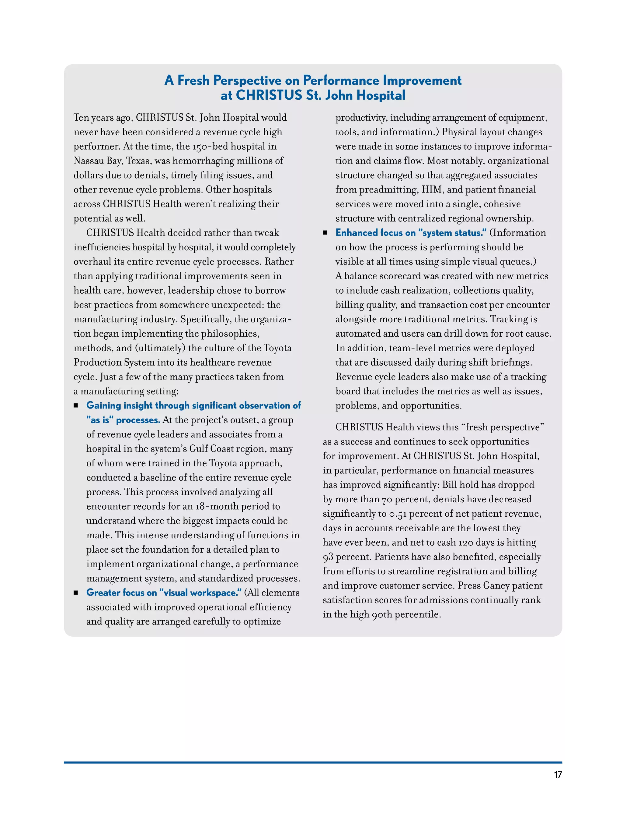 17
A Fresh Perspective on Performance Improvement
at CHRISTUS St. John Hospital
Ten years ago, CHRISTUS St. John Hospital would
never have been considered a revenue cycle high
performer. At the time, the 150-bed hospital in
Nassau Bay, Texas, was hemorrhaging millions of
dollars due to denials, timely filing issues, and
other revenue cycle problems. Other hospitals
across CHRISTUS Health weren’t realizing their
potential as well.
CHRISTUS Health decided rather than tweak
inefficiencies hospital by hospital, it would completely
overhaul its entire revenue cycle processes. Rather
than applying traditional improvements seen in
health care, however, leadership chose to borrow
best practices from somewhere unexpected: the
manufacturing industry. Specifically, the organiza-
tion began implementing the philosophies,
methods, and (ultimately) the culture of the Toyota
Production System into its healthcare revenue
cycle. Just a few of the many practices taken from
a manufacturing setting:
NN Gaining insight through significant observation of
“as is” processes. At the project’s outset, a group
of revenue cycle leaders and associates from a
hospital in the system’s Gulf Coast region, many
of whom were trained in the Toyota approach,
conducted a baseline of the entire revenue cycle
process. This process involved analyzing all
encounter records for an 18-month period to
understand where the biggest impacts could be
made. This intense understanding of functions in
place set the foundation for a detailed plan to
implement organizational change, a performance
management system, and standardized processes.
NN Greater focus on “visual workspace.” (All elements
associated with improved operational efficiency
and quality are arranged carefully to optimize
productivity, including arrangement of equipment,
tools, and information.) Physical layout changes
were made in some instances to improve informa-
tion and claims flow. Most notably, organizational
structure changed so that aggregated associates
from preadmitting, HIM, and patient financial
services were moved into a single, cohesive
structure with centralized regional ownership.
NN Enhanced focus on “system status.” (Information
on how the process is performing should be
visible at all times using simple visual queues.)
A balance scorecard was created with new metrics
to include cash realization, collections quality,
billing quality, and transaction cost per encounter
alongside more traditional metrics. Tracking is
automated and users can drill down for root cause.
In addition, team-level metrics were deployed
that are discussed daily during shift briefings.
Revenue cycle leaders also make use of a tracking
board that includes the metrics as well as issues,
problems, and opportunities.
CHRISTUS Health views this “fresh perspective”
as a success and continues to seek opportunities
for improvement. At CHRISTUS St. John Hospital,
in particular, performance on financial measures
has improved significantly: Bill hold has dropped
by more than 70 percent, denials have decreased
significantly to 0.51 percent of net patient revenue,
days in accounts receivable are the lowest they
have ever been, and net to cash 120 days is hitting
93 percent. Patients have also benefited, especially
from efforts to streamline registration and billing
and improve customer service. Press Ganey patient
satisfaction scores for admissions continually rank
in the high 90th percentile.
 