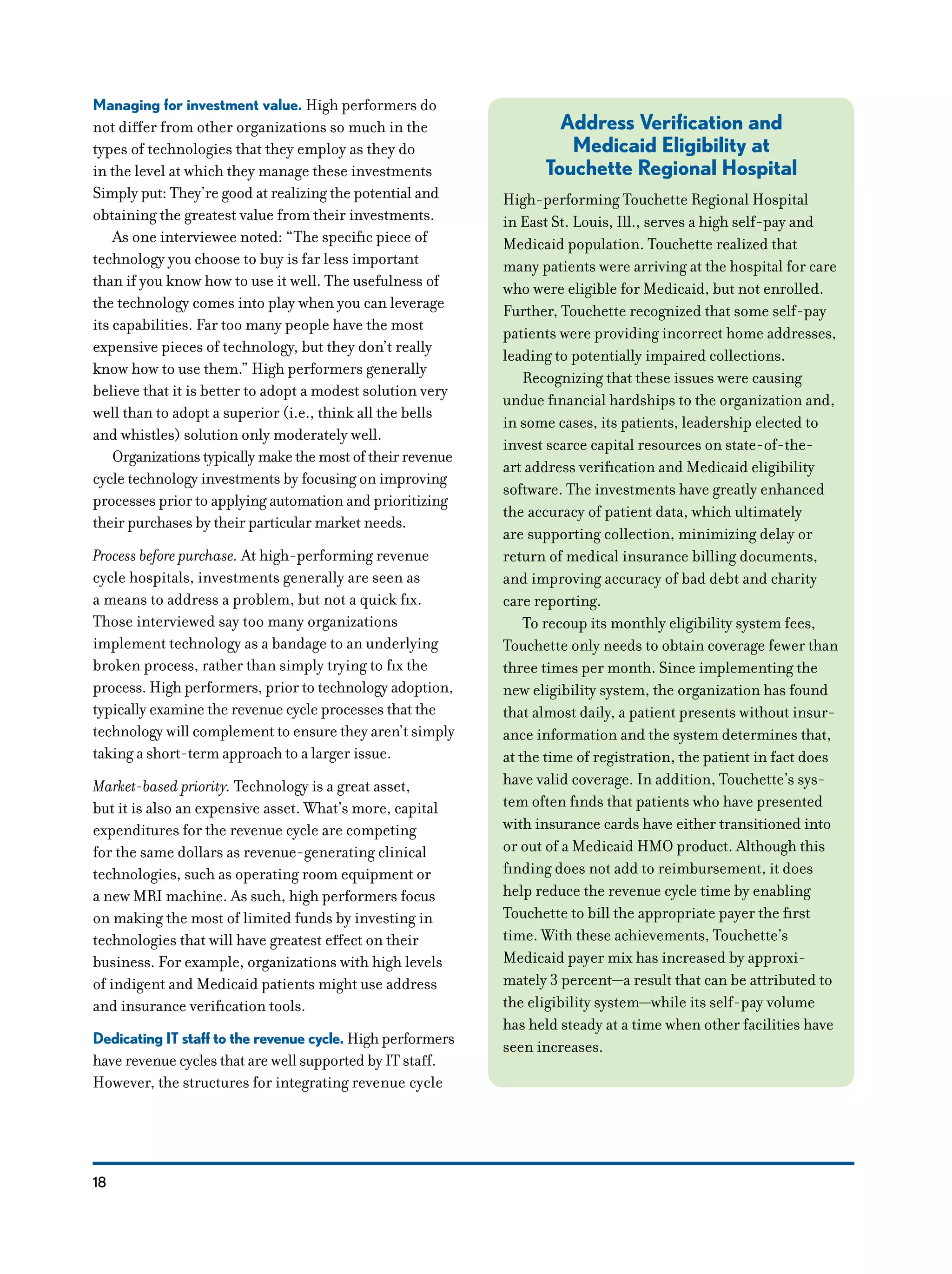 18
Managing for investment value. High performers do
not differ from other organizations so much in the
types of technologies that they employ as they do
in the level at which they manage these investments
Simply put: They’re good at realizing the potential and
obtaining the greatest value from their investments.
As one interviewee noted: “The specific piece of
technology you choose to buy is far less important
than if you know how to use it well. The usefulness of
the technology comes into play when you can leverage
its capabilities. Far too many people have the most
expensive pieces of technology, but they don’t really
know how to use them.” High performers generally
believe that it is better to adopt a modest solution very
well than to adopt a superior (i.e., think all the bells
and whistles) solution only moderately well.
Organizations typically make the most of their revenue
cycle technology investments by focusing on improving
processes prior to applying automation and prioritizing
their purchases by their particular market needs.
Process before purchase. At high-performing revenue
cycle hospitals, investments generally are seen as
a means to address a problem, but not a quick fix.
Those interviewed say too many organizations
implement technology as a bandage to an underlying
broken process, rather than simply trying to fix the
process. High performers, prior to technology adoption,
typically examine the revenue cycle processes that the
technology will complement to ensure they aren’t simply
taking a short-term approach to a larger issue.
Market-based priority. Technology is a great asset,
but it is also an expensive asset. What’s more, capital
expenditures for the revenue cycle are competing
for the same dollars as revenue-generating clinical
technologies, such as operating room equipment or
a new MRI machine. As such, high performers focus
on making the most of limited funds by investing in
technologies that will have greatest effect on their
business. For example, organizations with high levels
of indigent and Medicaid patients might use address
and insurance verification tools.
Dedicating IT staff to the revenue cycle. High performers
have revenue cycles that are well supported by IT staff.
However, the structures for integrating revenue cycle
Address Verification and
Medicaid Eligibility at
Touchette Regional Hospital
­High-performing Touchette Regional Hospital
in East St. Louis, Ill., serves a high self-pay and
Medicaid population. Touchette realized that
many patients were arriving at the hospital for care
who were eligible for Medicaid, but not enrolled.
Further, Touchette recognized that some self-pay
patients were providing incorrect home addresses,
leading to potentially impaired collections.
Recognizing that these issues were causing
undue financial hardships to the organization and,
in some cases, its patients, leadership elected to
invest scarce capital resources on state-of-the-
art address verification and Medicaid eligibility
software. The investments have greatly enhanced
the accuracy of patient data, which ultimately
are supporting collection, minimizing delay or
return of medical insurance billing documents,
and improving accuracy of bad debt and charity
care reporting.
To recoup its monthly eligibility system fees,
Touchette only needs to obtain coverage fewer than
three times per month. Since implementing the
new eligibility system, the organization has found
that almost daily, a patient presents without insur-
ance information and the system determines that,
at the time of registration, the patient in fact does
have valid coverage. In addition, Touchette’s sys-
tem often finds that patients who have presented
with insurance cards have either transitioned into
or out of a Medicaid HMO product. Although this
finding does not add to reimbursement, it does
help reduce the revenue cycle time by enabling
Touchette to bill the appropriate payer the first
time. With these achievements, Touchette’s
Medicaid payer mix has increased by approxi-
mately 3 percent—a result that can be attributed to
the eligibility system—while its self-pay volume
has held steady at a time when other facilities have
seen increases.
 
